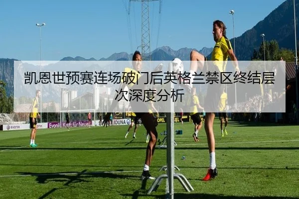 凯恩世预赛连场破门后英格兰禁区终结层次深度分析